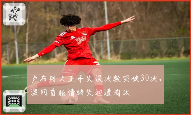 卢布列夫正手失误次数突破30次，温网首轮情绪失控遭淘汰