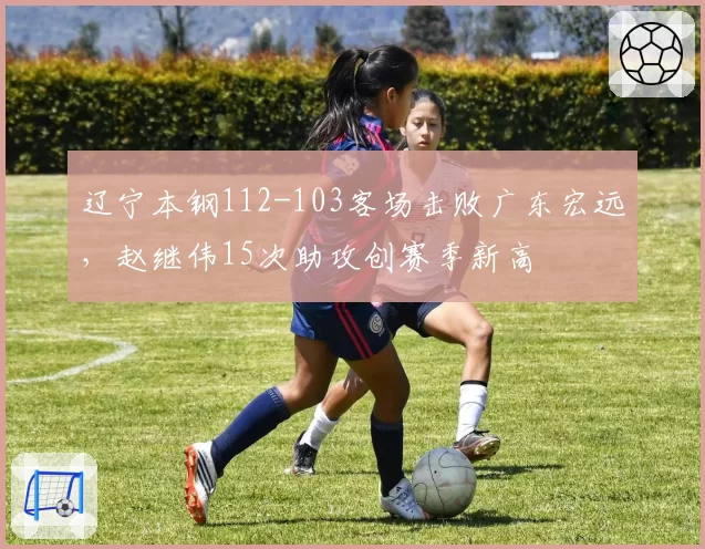辽宁本钢112-103客场击败广东宏远，赵继伟15次助攻创赛季新高