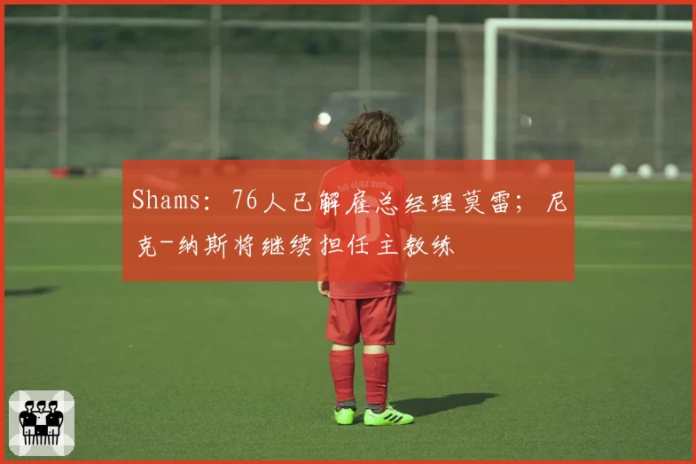 Shams：76人已解雇总经理莫雷；尼克-纳斯将继续担任主教练