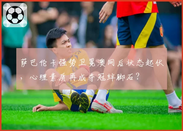 萨巴伦卡强势卫冕澳网后状态起伏，心理素质再成夺冠绊脚石？