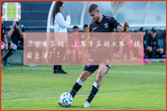 卫你看苏超：上赛季苏超决赛“提前上演”！