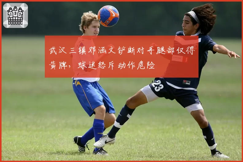 武汉三镇邓涵文铲断对手腿部仅得黄牌，球迷怒斥动作危险