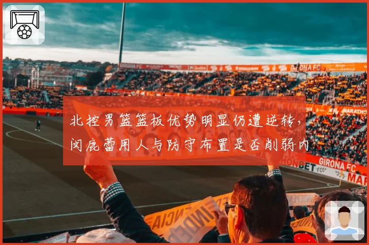 北控男篮篮板优势明显仍遭逆转,闵鹿蕾用人与防守布置是否削弱内线统治?