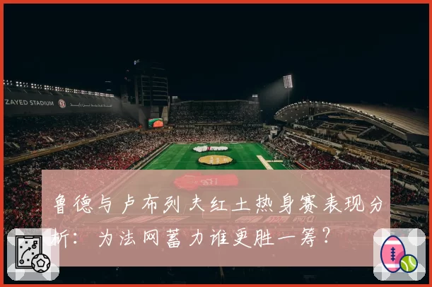 鲁德与卢布列夫红土热身赛表现分析：为法网蓄力谁更胜一筹？