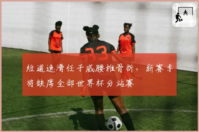 短道速滑任子威腰椎骨折，新赛季将缺席全部世界杯分站赛