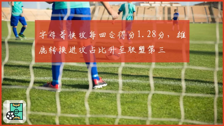 字母哥快攻每回合得分1.28分，雄鹿转换进攻占比升至联盟第三