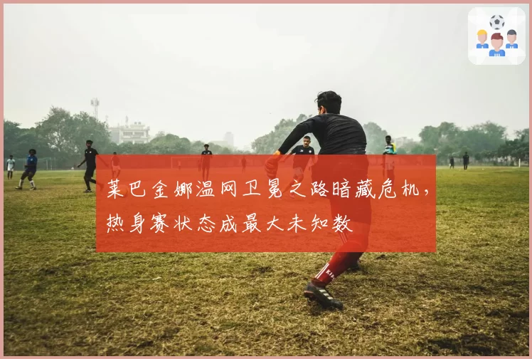 莱巴金娜温网卫冕之路暗藏危机,热身赛状态成最大未知数