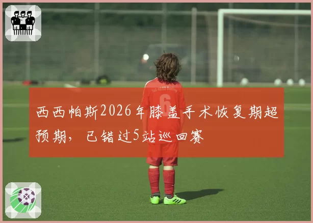 西西帕斯2026年膝盖手术恢复期超预期，已错过5站巡回赛