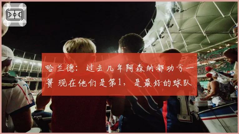 哈兰德：过去几年阿森纳都功亏一篑 现在他们是第1，是最好的球队