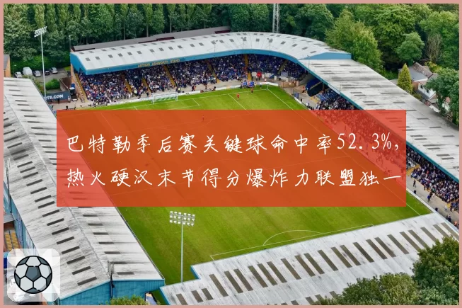 巴特勒季后赛关键球命中率52.3%，热火硬汉末节得分爆炸力联盟独一档