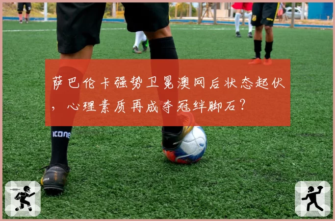 萨巴伦卡强势卫冕澳网后状态起伏,心理素质再成夺冠绊脚石?