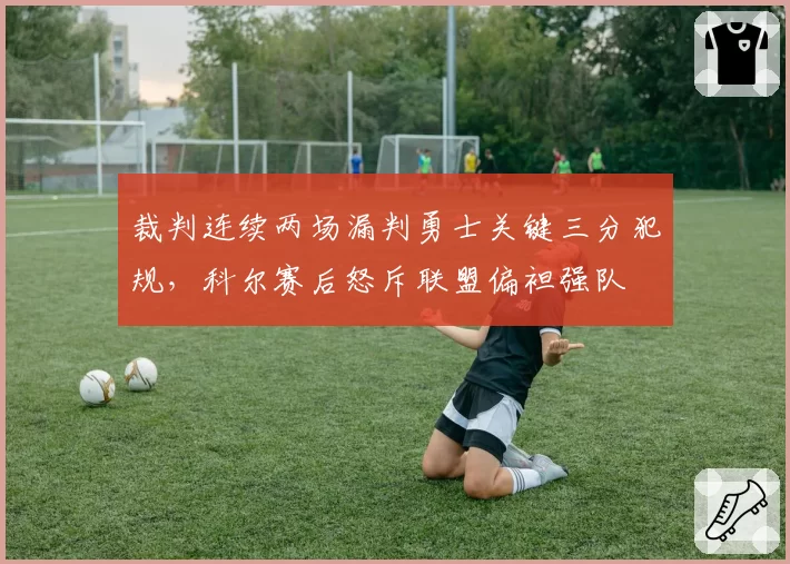 裁判连续两场漏判勇士关键三分犯规,科尔赛后怒斥联盟偏袒强队