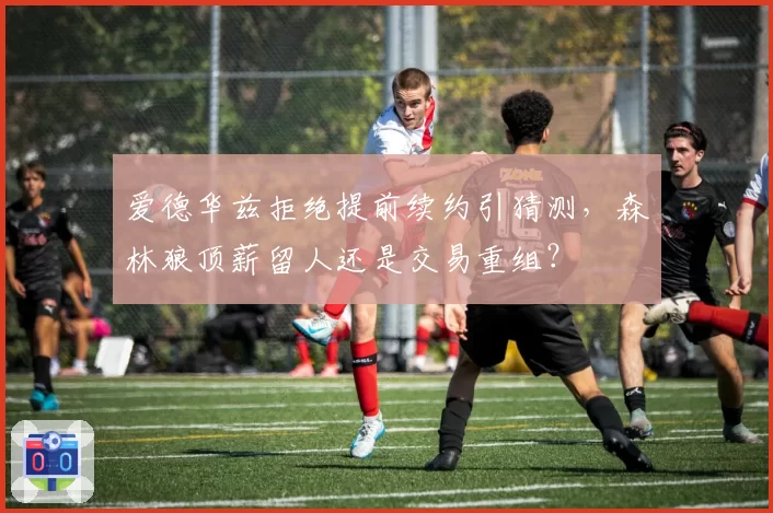 爱德华兹拒绝提前续约引猜测，森林狼顶薪留人还是交易重组？