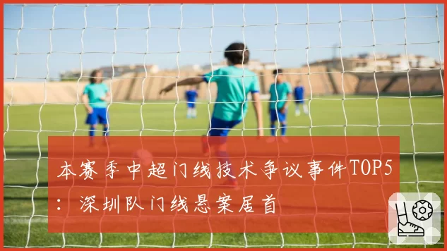 本赛季中超门线技术争议事件TOP5：深圳队门线悬案居首