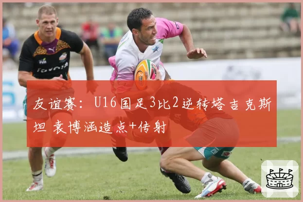 友谊赛：U16国足3比2逆转塔吉克斯坦 袁博涵造点+传射