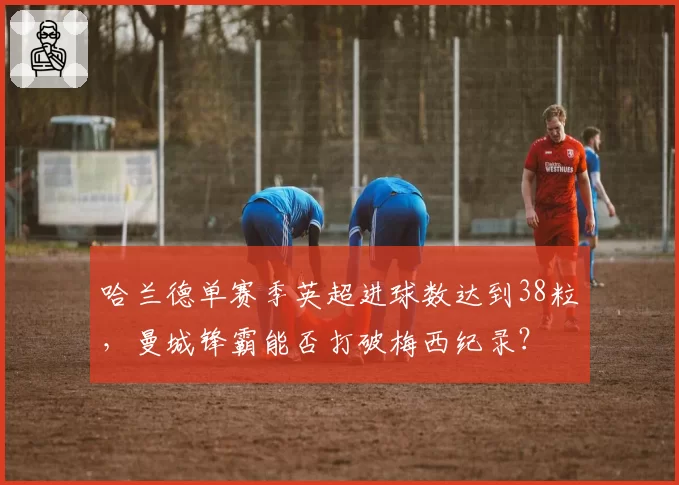 哈兰德单赛季英超进球数达到38粒,曼城锋霸能否打破梅西纪录?