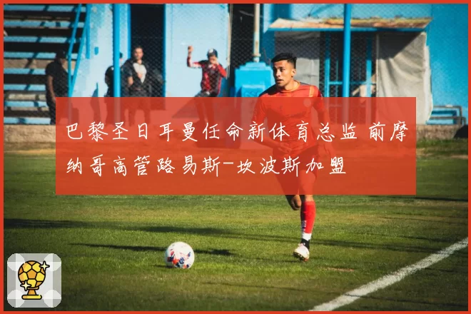 巴黎圣日耳曼任命新体育总监 前摩纳哥高管路易斯-坎波斯加盟
