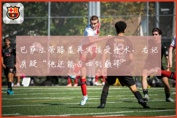 巴萨法蒂膝盖再次接受手术，名记质疑“他还能否回到巅峰”