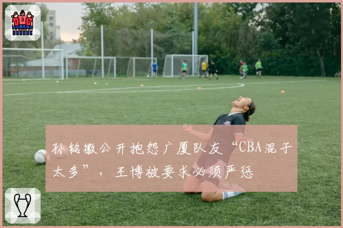 孙铭徽公开抱怨广厦队友“CBA混子太多”，王博被要求必须严惩