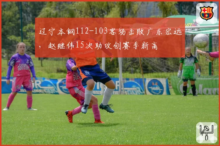 辽宁本钢112-103客场击败广东宏远，赵继伟15次助攻创赛季新高