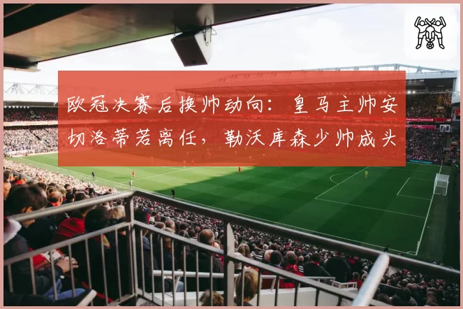 欧冠决赛后换帅动向：皇马主帅安切洛蒂若离任，勒沃库森少帅成头号目标