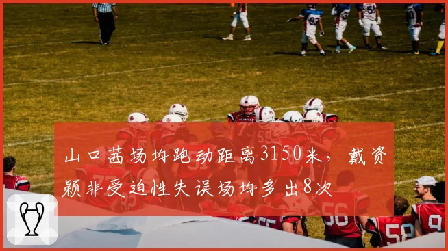 山口茜场均跑动距离3150米，戴资颖非受迫性失误场均多出8次