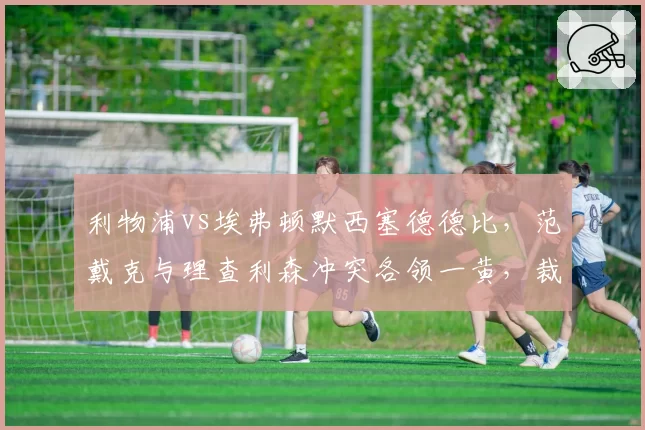 利物浦vs埃弗顿默西塞德德比,范戴克与理查利森冲突各领一黄,裁判控场能力遭质疑?
