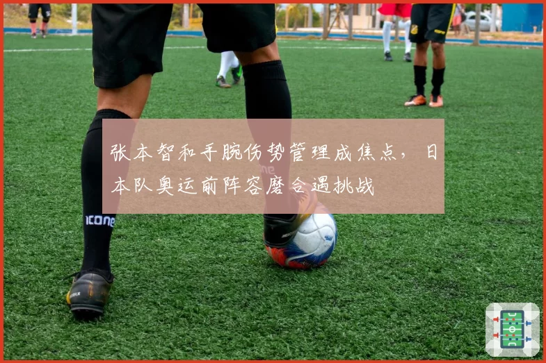 张本智和手腕伤势管理成焦点，日本队奥运前阵容磨合遇挑战