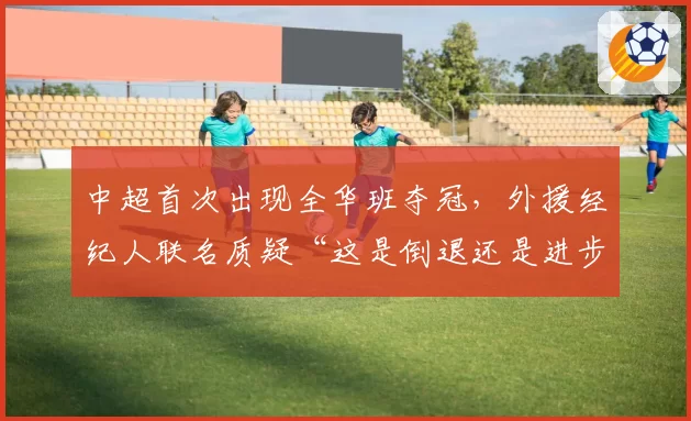 中超首次出现全华班夺冠，外援经纪人联名质疑“这是倒退还是进步”