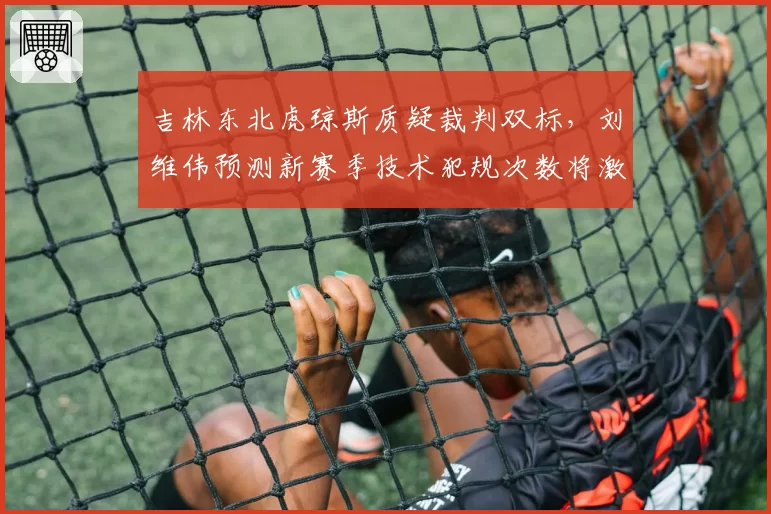 吉林东北虎琼斯质疑裁判双标，刘维伟预测新赛季技术犯规次数将激增