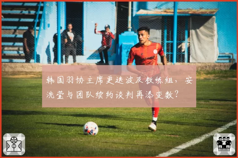 韩国羽协主席更迭波及教练组,安洗莹与团队续约谈判再添变数?