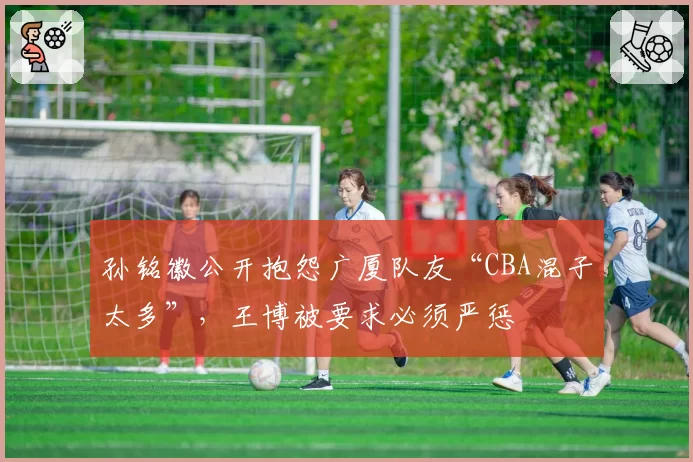 孙铭徽公开抱怨广厦队友“CBA混子太多”，王博被要求必须严惩