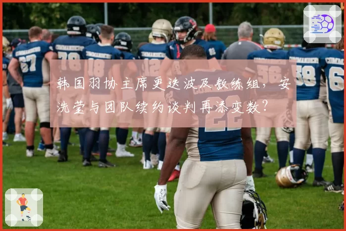 韩国羽协主席更迭波及教练组,安洗莹与团队续约谈判再添变数?