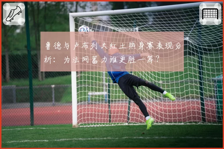 鲁德与卢布列夫红土热身赛表现分析:为法网蓄力谁更胜一筹?