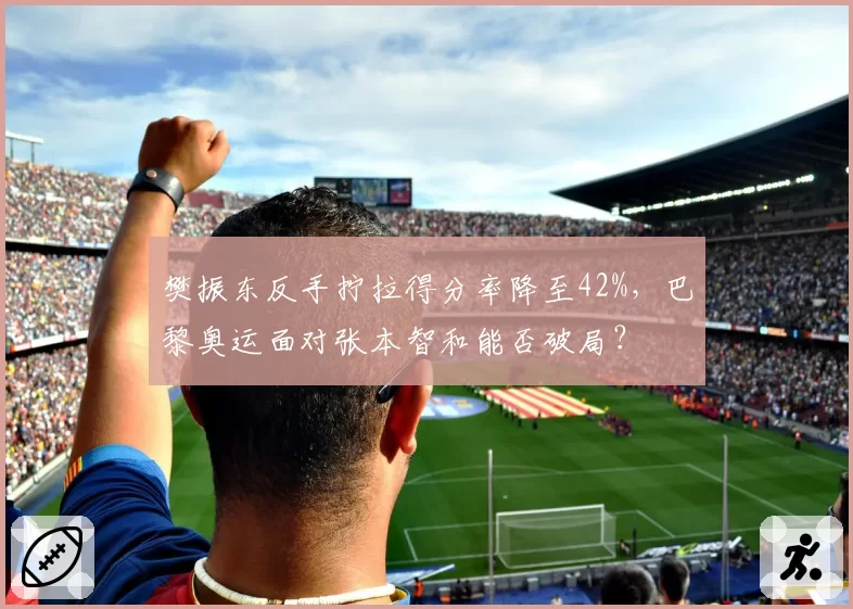 樊振东反手拧拉得分率降至42%，巴黎奥运面对张本智和能否破局？