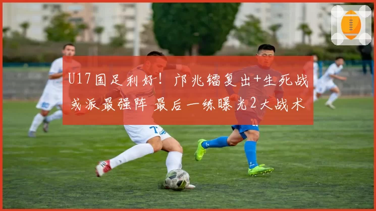 U17国足利好！邝兆镭复出+生死战或派最强阵 最后一练曝光2大战术