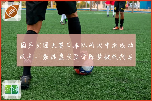 国乒女团决赛日本队两次申诉成功改判,数据盘点显示陈梦被改判后正手进攻命中率从71%跌至53%