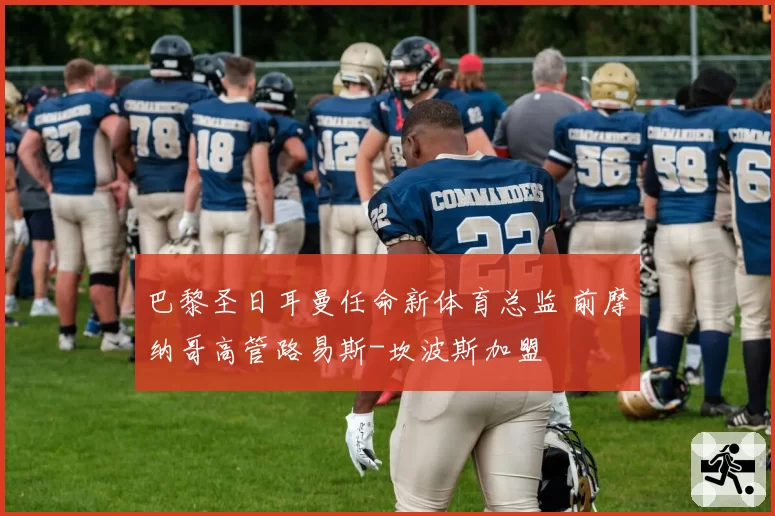 巴黎圣日耳曼任命新体育总监 前摩纳哥高管路易斯-坎波斯加盟