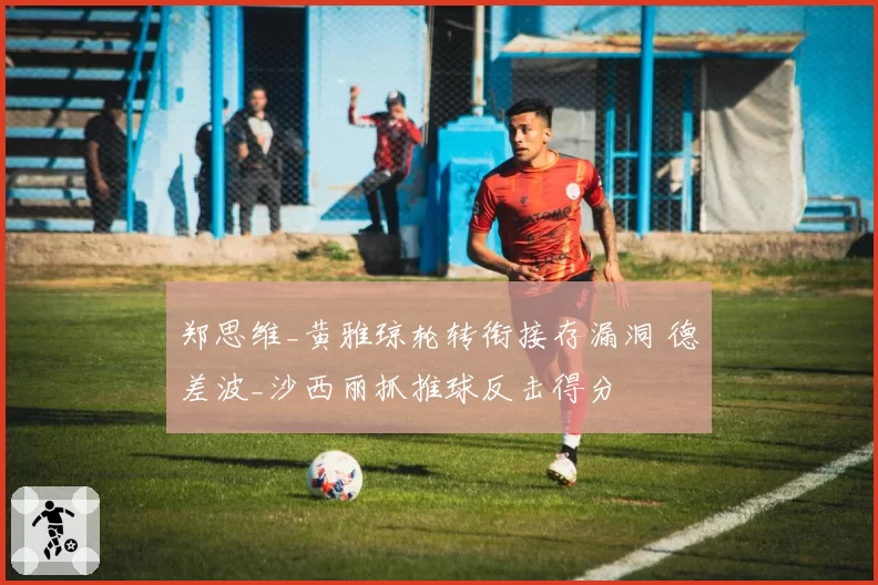 郑思维_黄雅琼轮转衔接存漏洞 德差波_沙西丽抓推球反击得分