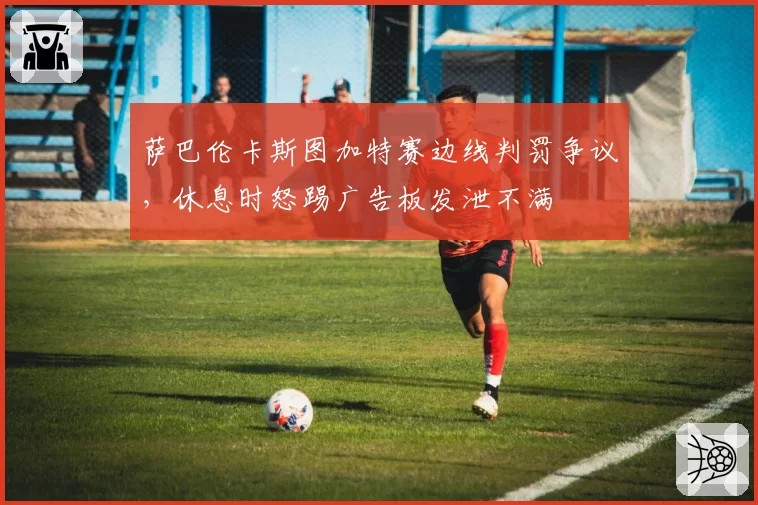 萨巴伦卡斯图加特赛边线判罚争议，休息时怒踢广告板发泄不满