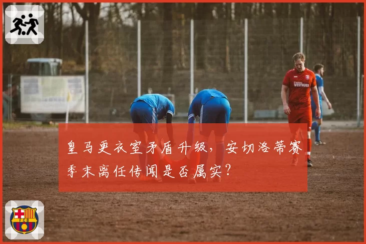 皇马更衣室矛盾升级，安切洛蒂赛季末离任传闻是否属实？