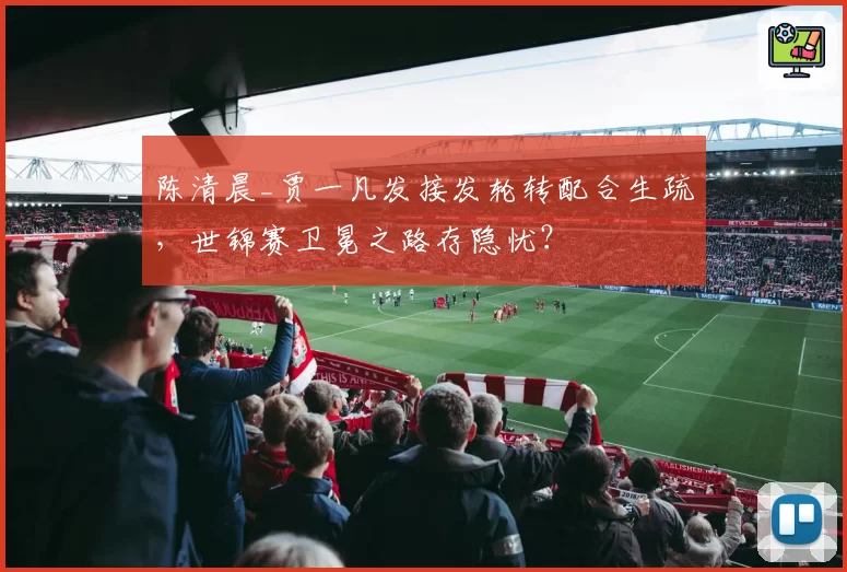 陈清晨_贾一凡发接发轮转配合生疏，世锦赛卫冕之路存隐忧？