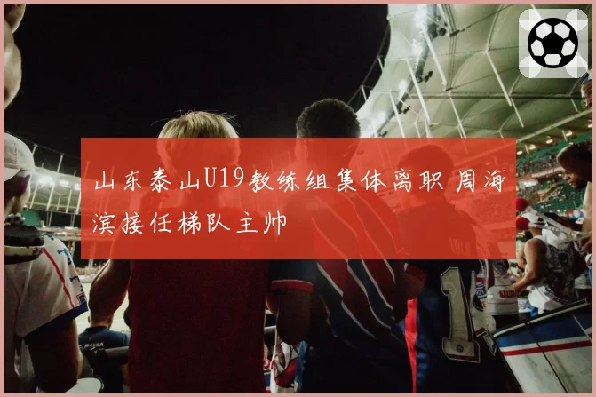 山东泰山U19教练组集体离职 周海滨接任梯队主帅