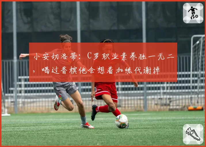 小安切洛蒂：C罗职业素养独一无二，喝过香槟他会想着加练代谢掉