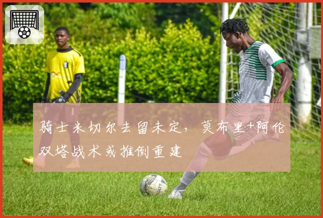 骑士米切尔去留未定，莫布里+阿伦双塔战术或推倒重建