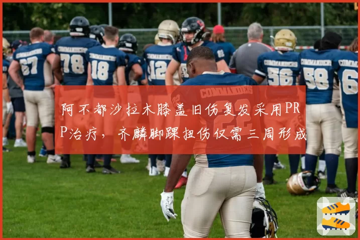 阿不都沙拉木膝盖旧伤复发采用PRP治疗，齐麟脚踝扭伤仅需三周形成反差