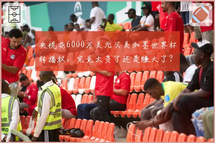 央视花6000万美元买美加墨世界杯转播权，究竟太贵了还是赚大了？