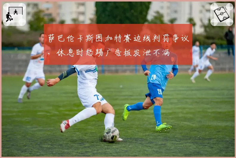 萨巴伦卡斯图加特赛边线判罚争议，休息时怒踢广告板发泄不满