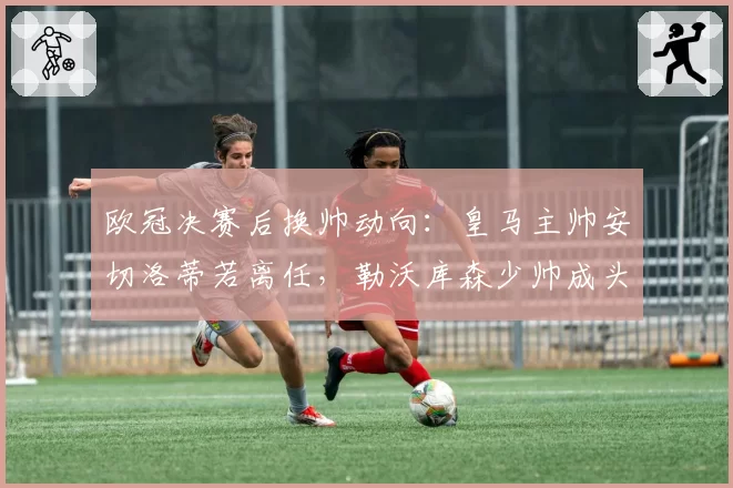 欧冠决赛后换帅动向:皇马主帅安切洛蒂若离任,勒沃库森少帅成头号目标