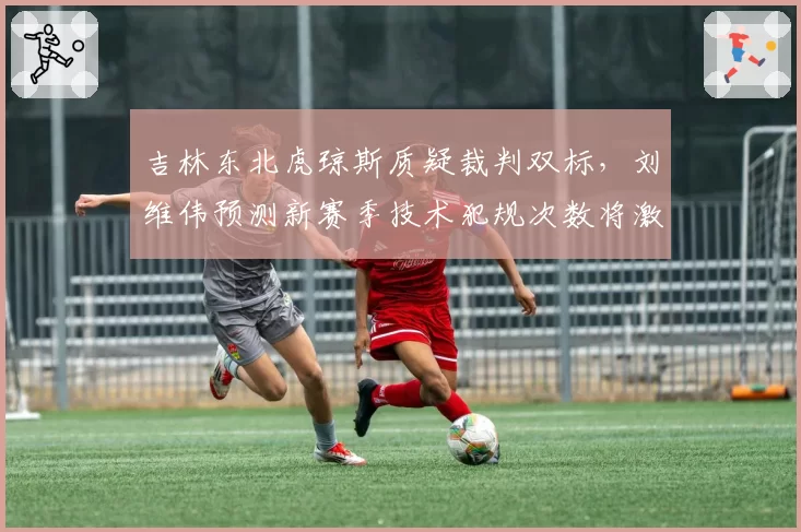吉林东北虎琼斯质疑裁判双标，刘维伟预测新赛季技术犯规次数将激增